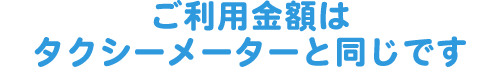 ご利用金額はタクシーメーターと同じです