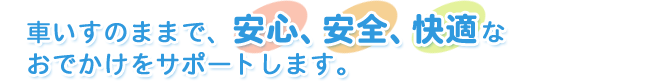 車いすのままで、安心、安全、快適なおでかけをサポートします。