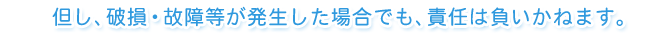 但し、破損・故障等が発生した場合でも、責任は負いかねます。